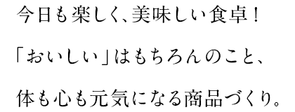 今日も楽しく、美味しい食卓!「おいしい」はもちろんのこと、体も心も元気になる商品づくり。