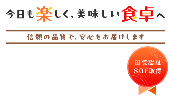 今日も楽しく、美味しい食卓へ 国際認証SQF取得信頼の品質で、安心をお届けします